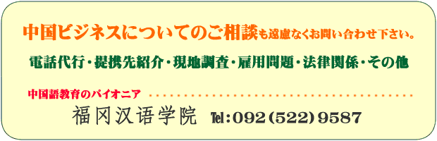 中国ビジネスについてのご相談も遠慮なくお問い合わせください。電話代行、提携先紹介、現地調査、雇用問題、法律関係、その他。連絡先は福岡漢語学院まで。電話092－522－9587